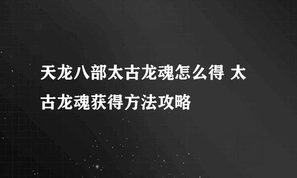 天龙八部太古龙魂怎么得 太古龙魂获得方法攻略