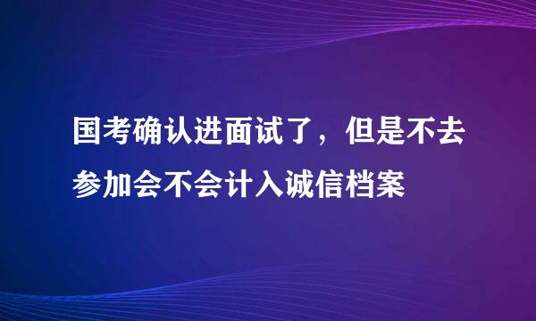 国考确认进面试了，但是不去参加会不会计入诚信档案