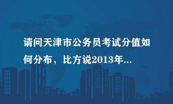 请问天津市公务员考试分值如何分布，比方说2013年天津公务员考试，每个模块具体多少分值？