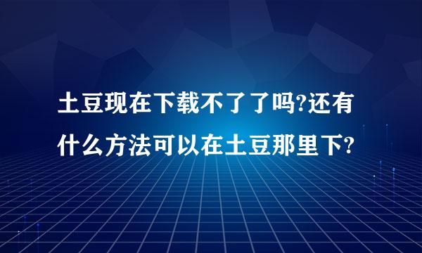 土豆现在下载不了了吗?还有什么方法可以在土豆那里下?