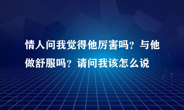 情人问我觉得他厉害吗？与他做舒服吗？请问我该怎么说