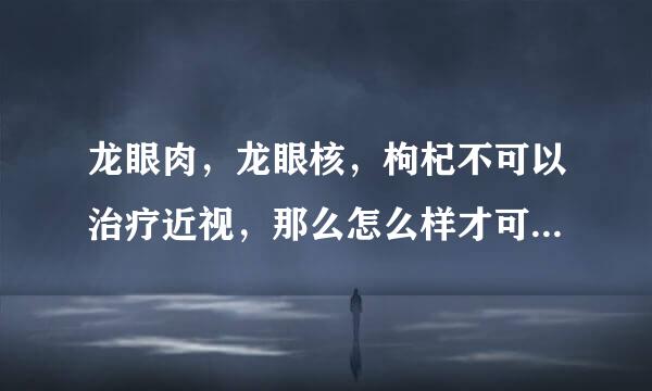 龙眼肉，龙眼核，枸杞不可以治疗近视，那么怎么样才可...