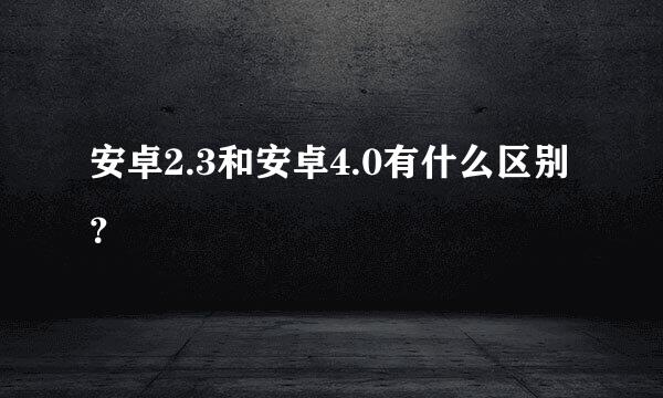 安卓2.3和安卓4.0有什么区别？