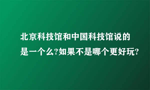 北京科技馆和中国科技馆说的是一个么?如果不是哪个更好玩?