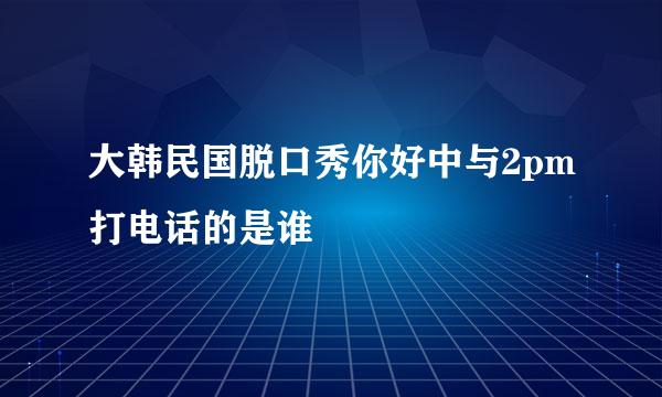 大韩民国脱口秀你好中与2pm打电话的是谁