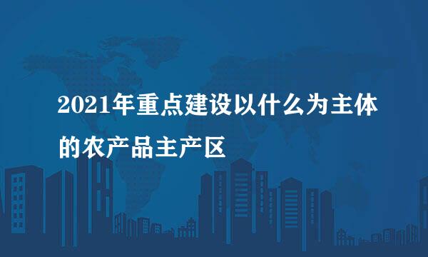 2021年重点建设以什么为主体的农产品主产区