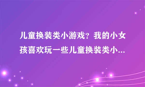 儿童换装类小游戏？我的小女孩喜欢玩一些儿童换装类小游戏，哪里有推荐下啊？