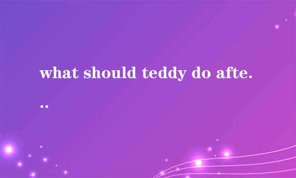 what should teddy do after he gats up