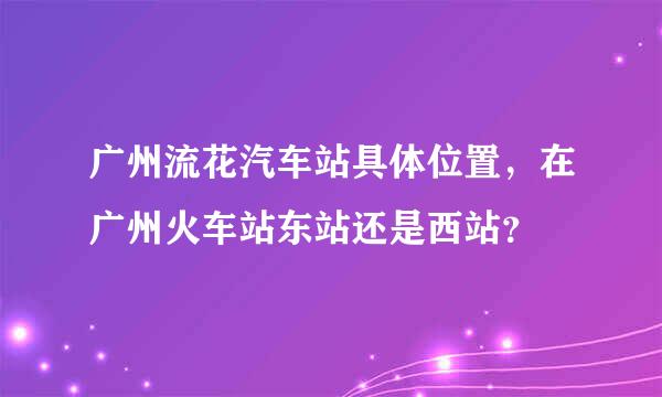 广州流花汽车站具体位置，在广州火车站东站还是西站？