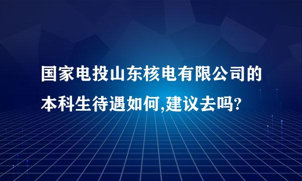 国家电投山东核电有限公司的本科生待遇如何,建议去吗?