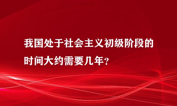 我国处于社会主义初级阶段的时间大约需要几年？