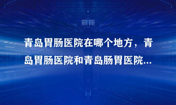 青岛胃肠医院在哪个地方，青岛胃肠医院和青岛肠胃医院有什么区别？