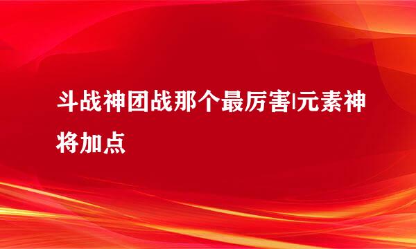 斗战神团战那个最厉害|元素神将加点