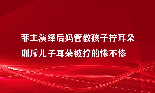 菲主演绎后妈管教孩子拧耳朵训斥儿子耳朵被拧的惨不惨