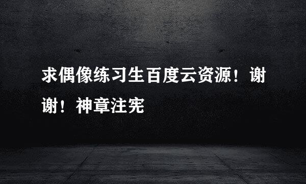 求偶像练习生百度云资源！谢谢！神章注宪