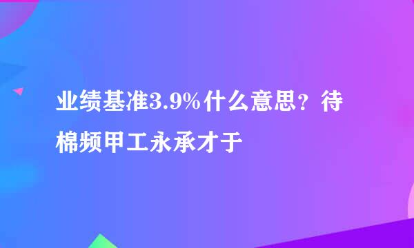 业绩基准3.9%什么意思？待棉频甲工永承才于