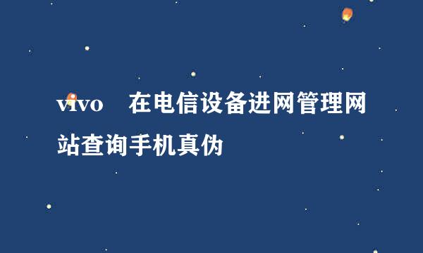 vivo 在电信设备进网管理网站查询手机真伪