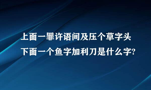 上面一罪许语间及压个草字头下面一个鱼字加利刀是什么字?