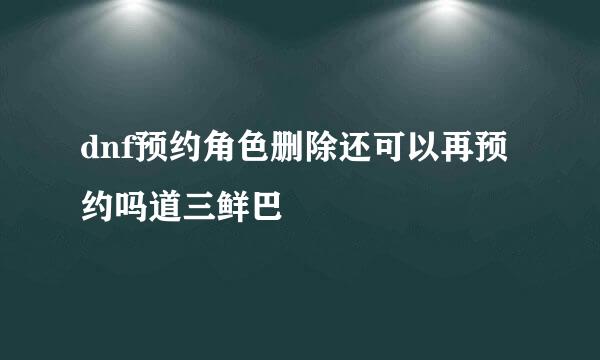 dnf预约角色删除还可以再预约吗道三鲜巴