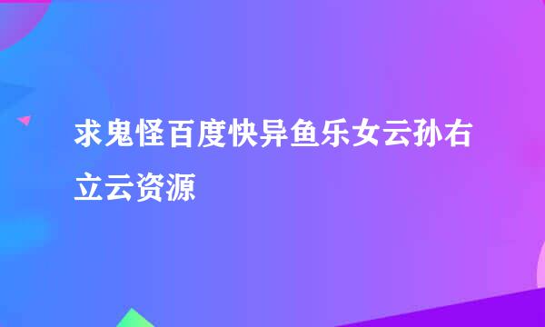 求鬼怪百度快异鱼乐女云孙右立云资源