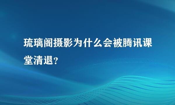 琉璃阁摄影为什么会被腾讯课堂清退？