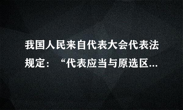 我国人民来自代表大会代表法规定：“代表应当与原选区选民或原选举单位的人民群众保持密切