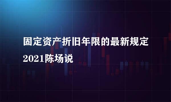 固定资产折旧年限的最新规定2021陈场说