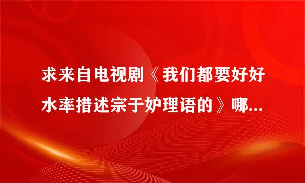 求来自电视剧《我们都要好好水率措述宗于妒理语的》哪里下载？