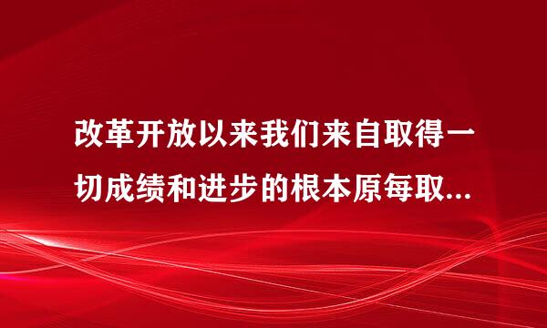 改革开放以来我们来自取得一切成绩和进步的根本原每取左因是什么？