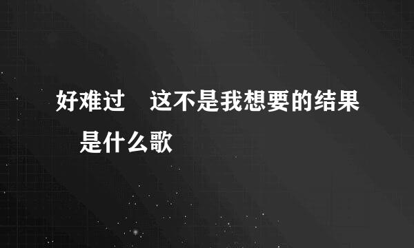 好难过 这不是我想要的结果 是什么歌