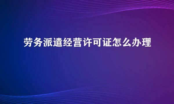 劳务派遣经营许可证怎么办理