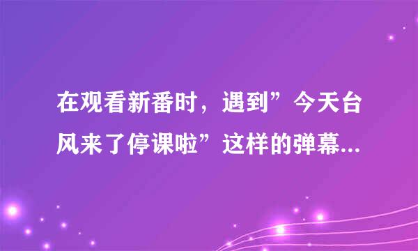 在观看新番时，遇到”今天台风来了停课啦”这样的弹幕是属于以下哪种？