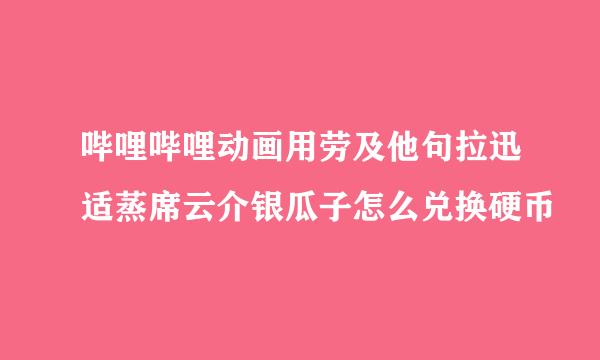 哔哩哔哩动画用劳及他句拉迅适蒸席云介银瓜子怎么兑换硬币