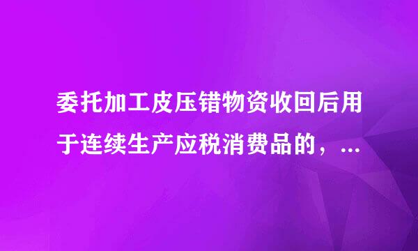 委托加工皮压错物资收回后用于连续生产应税消费品的，消费税为什么不能计入成本