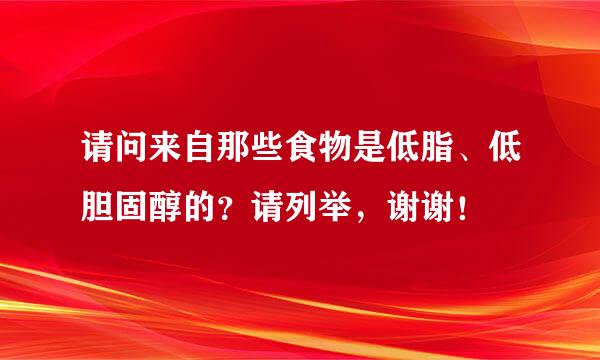 请问来自那些食物是低脂、低胆固醇的？请列举，谢谢！