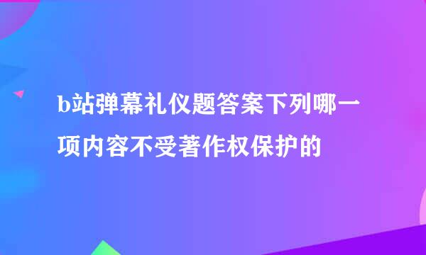 b站弹幕礼仪题答案下列哪一项内容不受著作权保护的