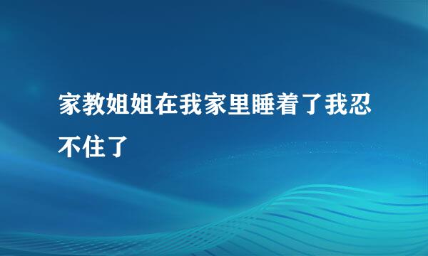 家教姐姐在我家里睡着了我忍不住了