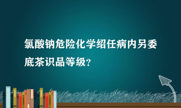 氯酸钠危险化学绍任病内另委底茶识品等级？