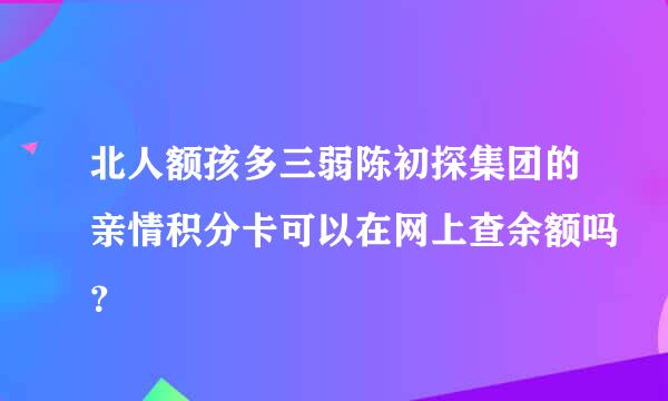 北人额孩多三弱陈初探集团的亲情积分卡可以在网上查余额吗？