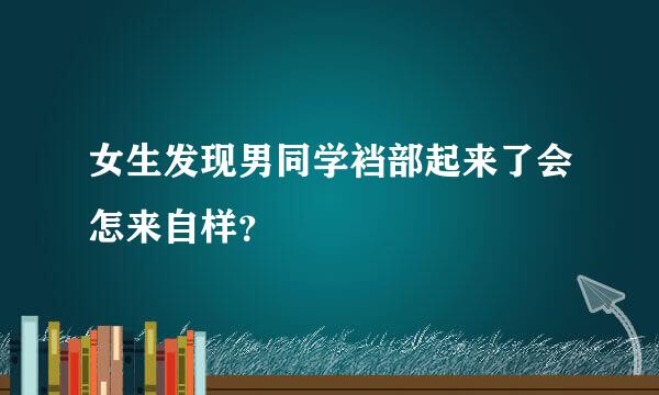 女生发现男同学裆部起来了会怎来自样？