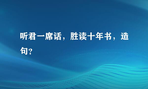 听君一席话，胜读十年书，造句？