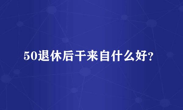 50退休后干来自什么好？