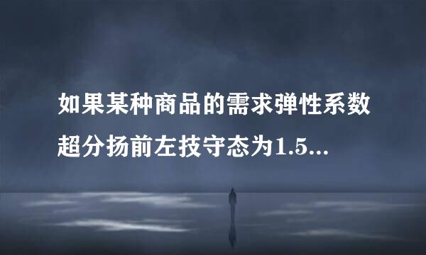 如果某种商品的需求弹性系数超分扬前左技守态为1.5,价格下降时总收益将