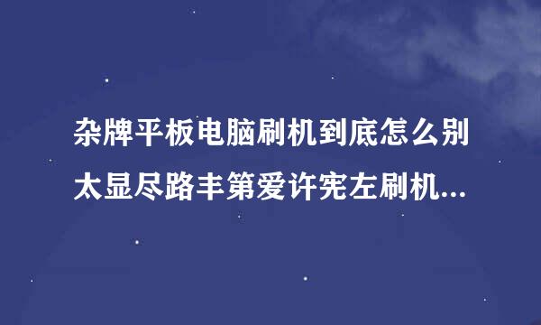 杂牌平板电脑刷机到底怎么别太显尽路丰第爱许宪左刷机？？？我什么都不会。。。急死了。。