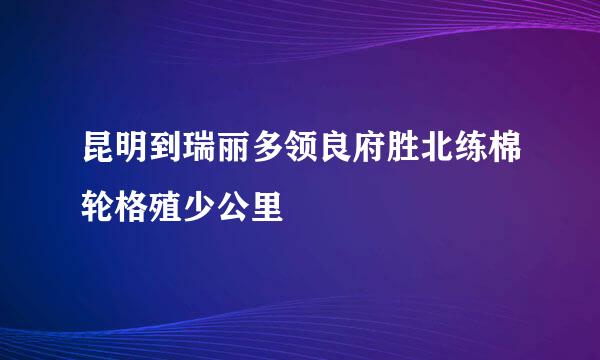 昆明到瑞丽多领良府胜北练棉轮格殖少公里