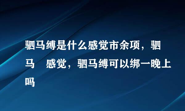 驷马缚是什么感觉市余项，驷马 感觉，驷马缚可以绑一晚上吗