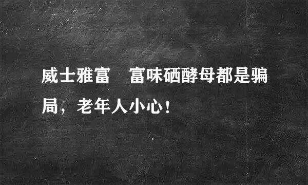 威士雅富 富味硒酵母都是骗局，老年人小心！