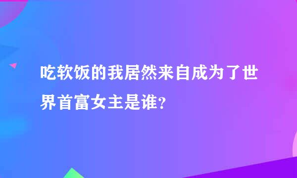 吃软饭的我居然来自成为了世界首富女主是谁？