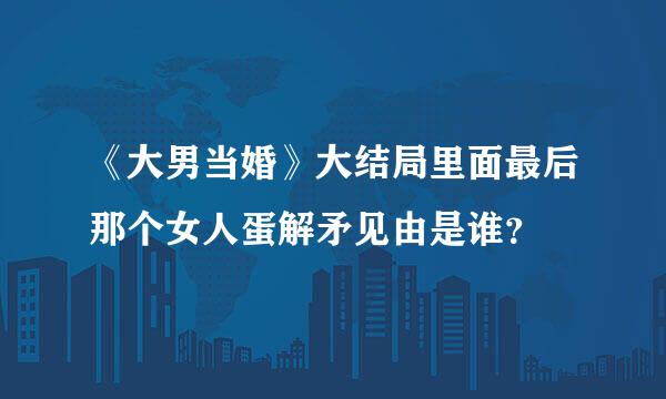 《大男当婚》大结局里面最后那个女人蛋解矛见由是谁？