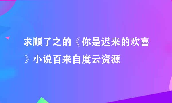 求顾了之的《你是迟来的欢喜》小说百来自度云资源